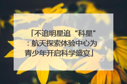 不追明星追“科星”：航天探索体验中心为青少年开启科学盛宴
