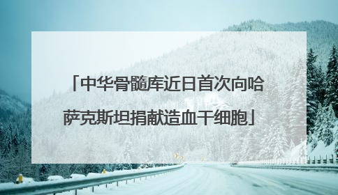 中华骨髓库近日首次向哈萨克斯坦捐献造血干细胞