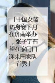 中国女篮热身赛下月在济南举办，张子宇有望在家门口迎来国家队首秀