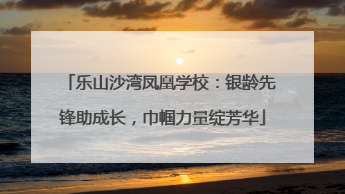 乐山沙湾凤凰学校：银龄先锋助成长，巾帼力量绽芳华