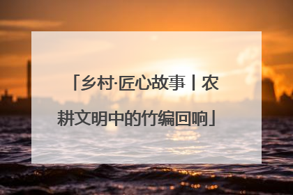 乡村·匠心故事丨农耕文明中的竹编回响