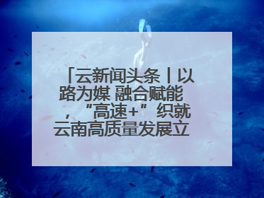 云新闻头条丨以路为媒 融合赋能，“高速+”织就云南高质量发展立体网络
