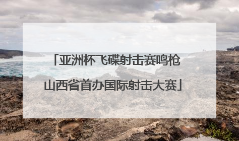 亚洲杯飞碟射击赛鸣枪 山西省首办国际射击大赛