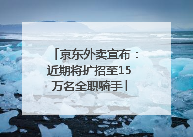 京东外卖宣布：近期将扩招至15万名全职骑手
