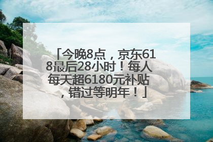 今晚8点，京东618最后28小时！每人每天超6180元补贴，错过等明年！