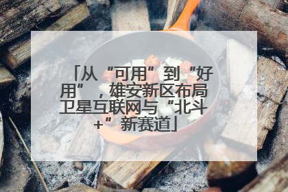 从“可用”到“好用”，雄安新区布局卫星互联网与“北斗+”新赛道