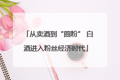 从卖酒到“圈粉” 白酒进入粉丝经济时代