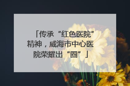 传承“红色医院”精神，威海市中心医院荣耀出“圈”