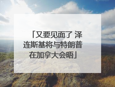 又要见面了 泽连斯基将与特朗普在加拿大会晤