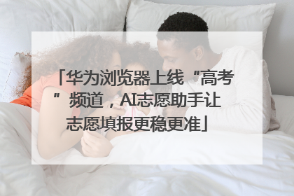 华为浏览器上线“高考”频道，AI志愿助手让志愿填报更稳更准