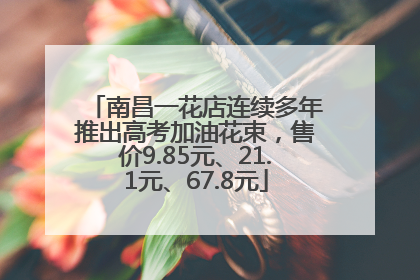 南昌一花店连续多年推出高考加油花束，售价9.85元、21.1元、67.8元