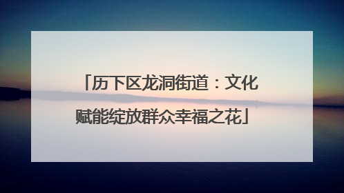 历下区龙洞街道：文化赋能绽放群众幸福之花