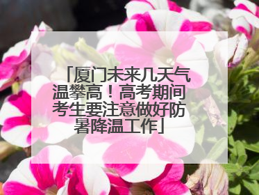 厦门未来几天气温攀高！高考期间考生要注意做好防暑降温工作