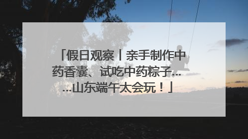 假日观察丨亲手制作中药香囊、试吃中药粽子……山东端午太会玩！