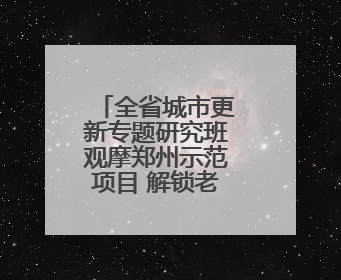 全省城市更新专题研究班观摩郑州示范项目 解锁老城焕新密码