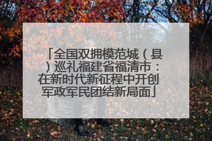 全国双拥模范城（县）巡礼福建省福清市：在新时代新征程中开创军政军民团结新局面