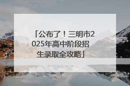 公布了！三明市2025年高中阶段招生录取全攻略
