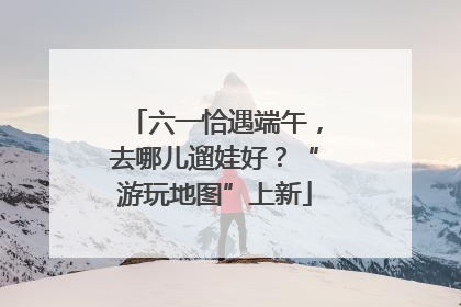 六一恰遇端午，去哪儿遛娃好？“游玩地图”上新