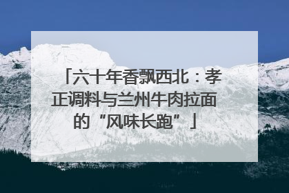 六十年香飘西北：孝正调料与兰州牛肉拉面的“风味长跑”