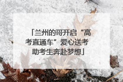 兰州的哥开启“高考直通车”爱心送考 助考生奔赴梦想