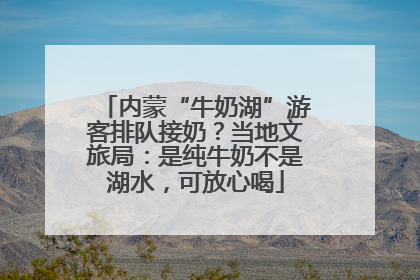 内蒙“牛奶湖”游客排队接奶？当地文旅局：是纯牛奶不是湖水，可放心喝