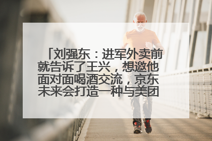刘强东：进军外卖前就告诉了王兴，想邀他面对面喝酒交流，京东未来会打造一种与美团不同的商业模式