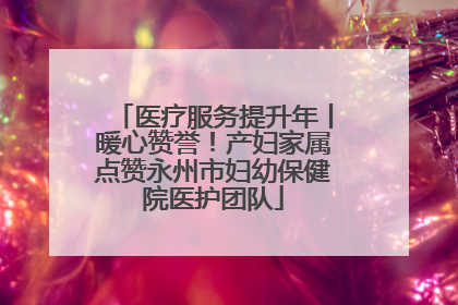 医疗服务提升年丨暖心赞誉！产妇家属点赞永州市妇幼保健院医护团队
