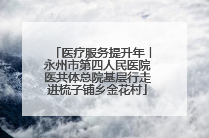 医疗服务提升年丨永州市第四人民医院医共体总院基层行走进梳子铺乡金花村