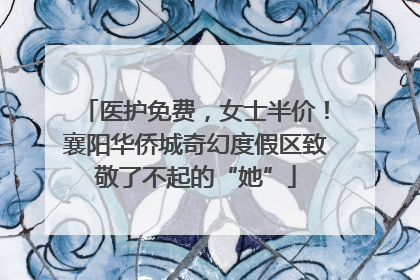 医护免费，女士半价！襄阳华侨城奇幻度假区致敬了不起的“她”