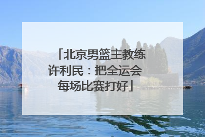 北京男篮主教练许利民：把全运会每场比赛打好