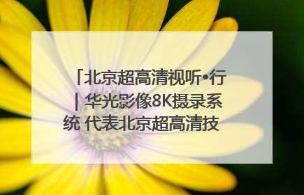 北京超高清视听•行｜华光影像8K摄录系统 代表北京超高清技术站上国家舞台