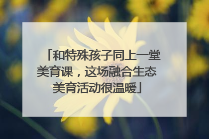 和特殊孩子同上一堂美育课，这场融合生态美育活动很温暖