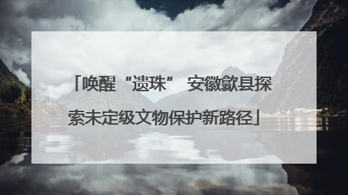 唤醒“遗珠” 安徽歙县探索未定级文物保护新路径