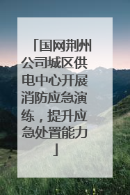 国网荆州公司城区供电中心开展消防应急演练，提升应急处置能力