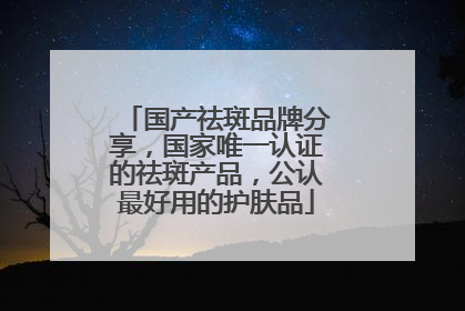 国产祛斑品牌分享，国家唯一认证的祛斑产品，公认最好用的护肤品