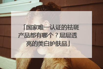 国家唯一认证的祛斑产品都有哪个？层层透亮的美白护肤品