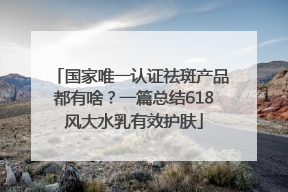 国家唯一认证祛斑产品都有啥？一篇总结618风大水乳有效护肤