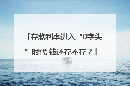 存款利率进入“0字头”时代 钱还存不存？