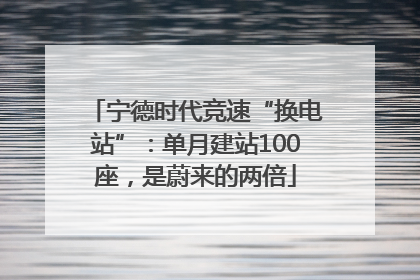 宁德时代竞速“换电站”：单月建站100座，是蔚来的两倍