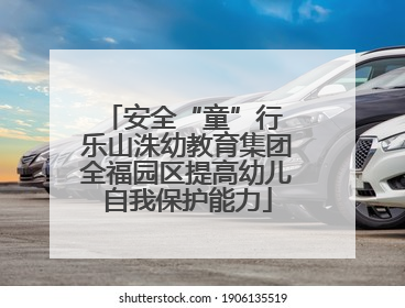 安全“童”行 乐山洙幼教育集团全福园区提高幼儿自我保护能力