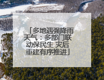 多地遇强降雨天气：多部门联动保民生 灾后重建有序推进