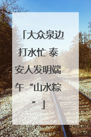 大众泉边打水忙 泰安人发明端午“山水粽”