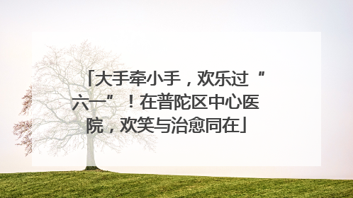 大手牵小手，欢乐过“六一”！在普陀区中心医院，欢笑与治愈同在