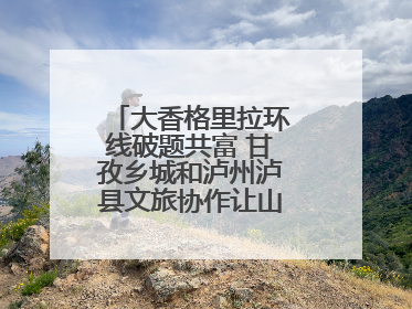 大香格里拉环线破题共富 甘孜乡城和泸州泸县文旅协作让山河变“媒介”