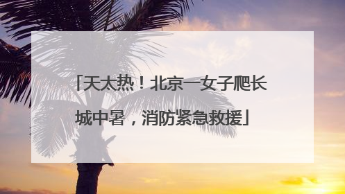 天太热！北京一女子爬长城中暑，消防紧急救援