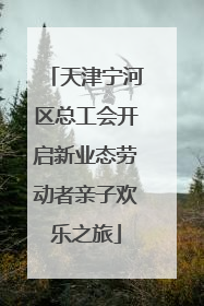 天津宁河区总工会开启新业态劳动者亲子欢乐之旅