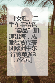 女鞋、二手车等特色“蓉品”加速出海，成都经贸代表团欧洲中东行签单逾3.7亿元