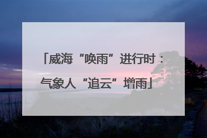 威海“唤雨”进行时：气象人“追云”增雨