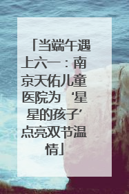当端午遇上六一：南京天佑儿童医院为‘星星的孩子’点亮双节温情