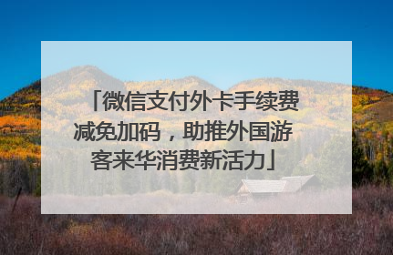 微信支付外卡手续费减免加码，助推外国游客来华消费新活力